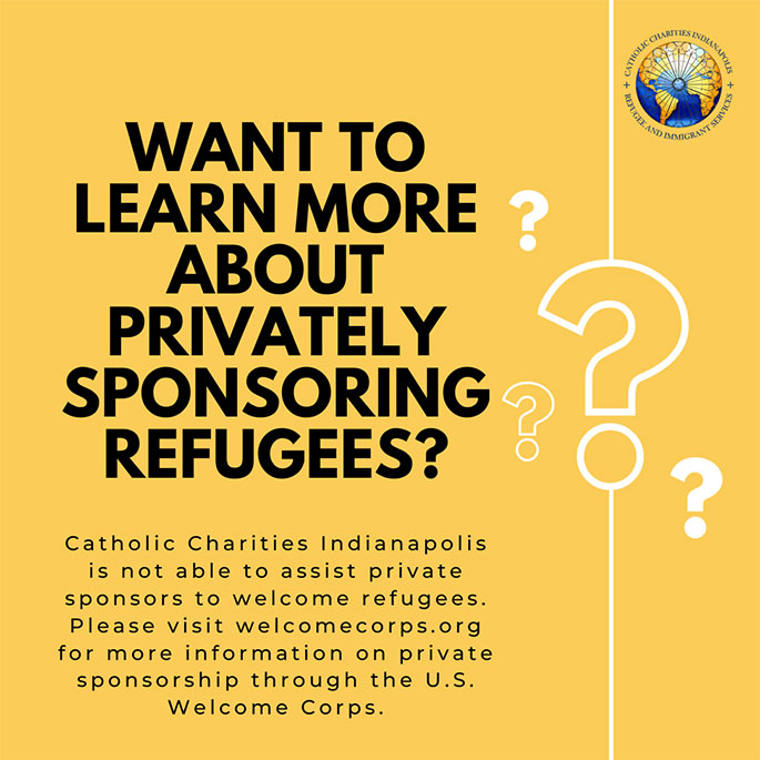 Want to learn more about privately sponsoring refugees? Catholic Charities Indianapolis is not able to assist private sponsors to welcome refugees. Please visit welcomecorps.org for more information on private sponsorship through the U.S. Welcome Corps.