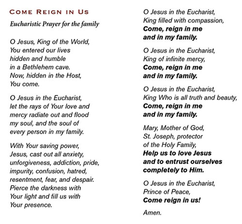 This “Come Reign in Us” Eucharistic Prayer for the Family was written by the Sisters of Life (www.sistersoflife.org). The prayer is available in a tri-fold card format. The archdiocesan Office of Marriage and Family Life has a limited supply of these cards available at no charge. To request copies, contact Gabriela Ross at 317-592-4007 or gross@archindy.org. Bundles of cards are also available for purchase at tinyurl.com/SOLFamilyPrayerCard. The cost is $12 for a bundle of 25, and discounts are available for bundles of 50, 100 or 500.